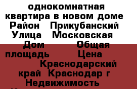 однокомнатная квартира в новом доме › Район ­ Прикубанский › Улица ­ Московская › Дом ­ 131 › Общая площадь ­ 40 › Цена ­ 1 800 000 - Краснодарский край, Краснодар г. Недвижимость » Квартиры продажа   . Краснодарский край,Краснодар г.